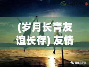 (岁月长青友谊长存) 友情岁月长存：怀旧之旅中深刻的相知相惜》与《共患难真情流露：在逆境中彼此扶持的朋友